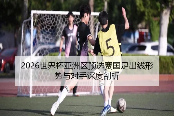 2026世界杯亚洲区预选赛国足出线形势与对手深度剖析