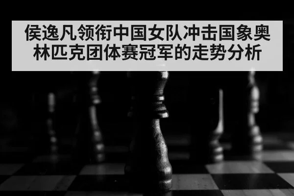 侯逸凡领衔中国女队冲击国象奥林匹克团体赛冠军的走势分析
